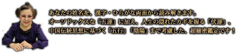 あなたの姓名を、漢字・ひらがな両面から読み解きます。オーソドックスな「五運」に加え、人生の隠れたカギを握る「伏運」、中国伝統思想に基づく「五行」「陰陽」まで考慮した、超細密鑑定です！