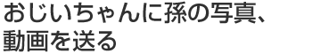 おじいちゃんに孫の写真、動画を送る