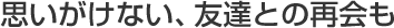 思いがけない、友達との再会も