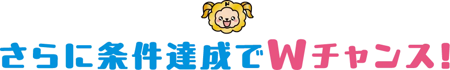さらに条件達成でＷチャンス！