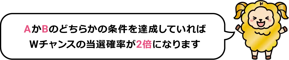 AとBのどちらの条件を達成していればWチャンスの当選確率が２倍になります